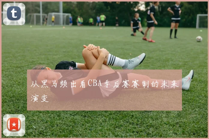 从黑马频出看CBA季后赛赛制的未来演变
