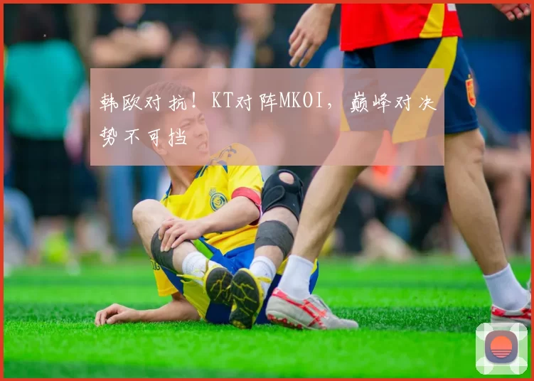 韩欧对抗！KT对阵MKOI，巅峰对决势不可挡