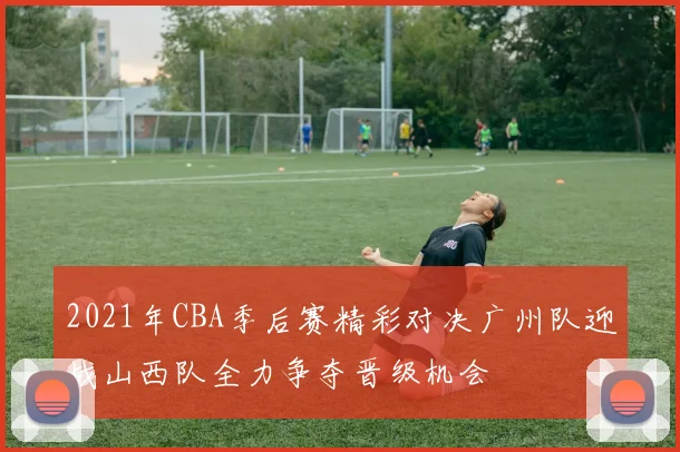 2021年CBA季后赛精彩对决广州队迎战山西队全力争夺晋级机会