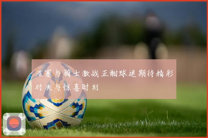 活塞与骑士激战正酣球迷期待精彩对决与惊喜时刻