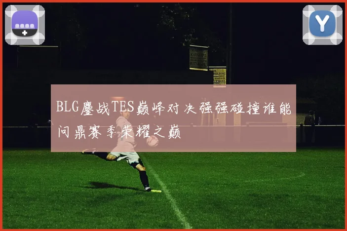 BLG鏖战TES巅峰对决强强碰撞谁能问鼎赛季荣耀之巅
