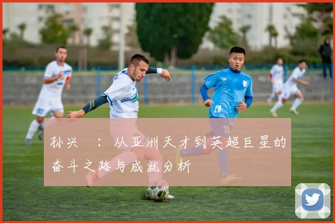 孙兴慜：从亚洲天才到英超巨星的奋斗之路与成就分析