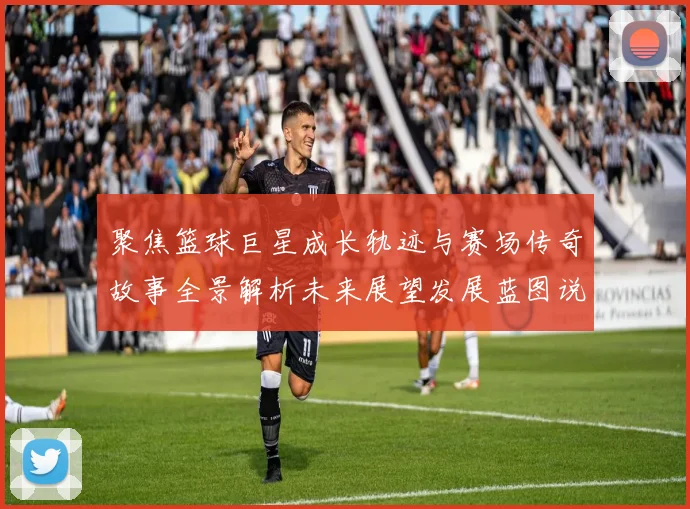 聚焦篮球巨星成长轨迹与赛场传奇故事全景解析未来展望发展蓝图说