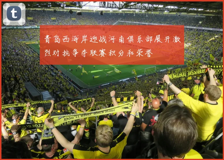 青岛西海岸迎战河南俱乐部展开激烈对抗争夺联赛积分和荣誉