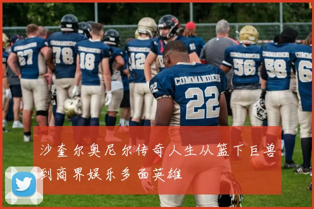 沙奎尔奥尼尔传奇人生从篮下巨兽到商界娱乐多面英雄