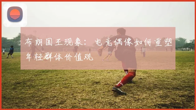 布朗国王现象：电竞偶像如何重塑年轻群体价值观