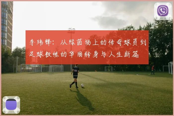 李玮锋：从绿茵场上的传奇球员到足球教练的华丽转身与人生新篇