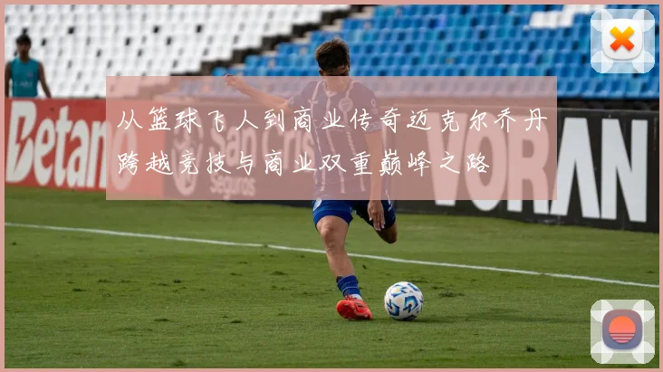 从篮球飞人到商业传奇迈克尔乔丹跨越竞技与商业双重巅峰之路