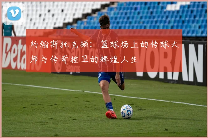 约翰斯托克顿：篮球场上的传球大师与传奇控卫的辉煌人生